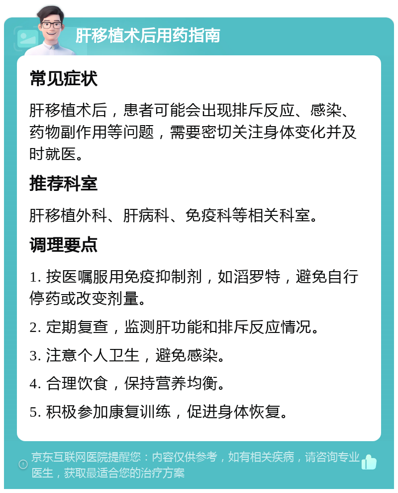 肝移植术后用药指南 常见症状 肝移植术后，患者可能会出现排斥反应、感染、药物副作用等问题，需要密切关注身体变化并及时就医。 推荐科室 肝移植外科、肝病科、免疫科等相关科室。 调理要点 1. 按医嘱服用免疫抑制剂，如滔罗特，避免自行停药或改变剂量。 2. 定期复查，监测肝功能和排斥反应情况。 3. 注意个人卫生，避免感染。 4. 合理饮食，保持营养均衡。 5. 积极参加康复训练，促进身体恢复。