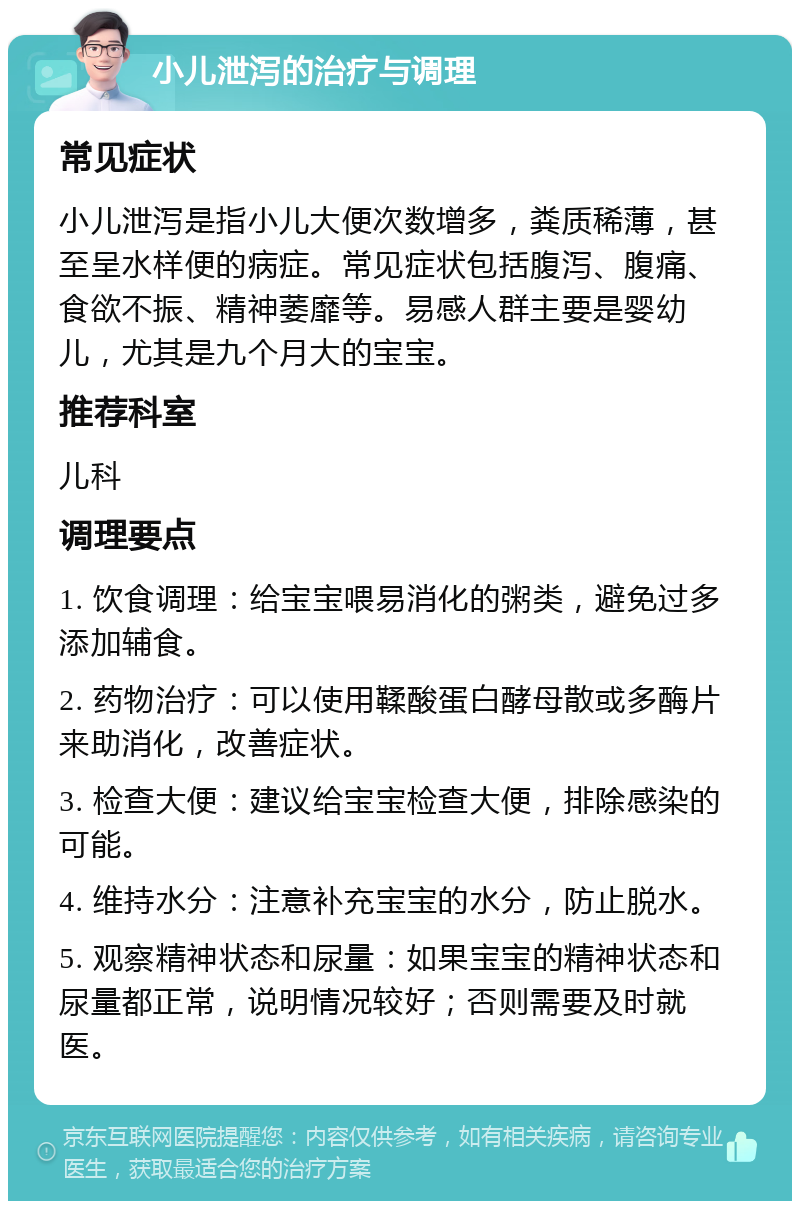 小儿泄泻的治疗与调理 常见症状 小儿泄泻是指小儿大便次数增多，粪质稀薄，甚至呈水样便的病症。常见症状包括腹泻、腹痛、食欲不振、精神萎靡等。易感人群主要是婴幼儿，尤其是九个月大的宝宝。 推荐科室 儿科 调理要点 1. 饮食调理：给宝宝喂易消化的粥类，避免过多添加辅食。 2. 药物治疗：可以使用鞣酸蛋白酵母散或多酶片来助消化，改善症状。 3. 检查大便：建议给宝宝检查大便，排除感染的可能。 4. 维持水分：注意补充宝宝的水分，防止脱水。 5. 观察精神状态和尿量：如果宝宝的精神状态和尿量都正常，说明情况较好；否则需要及时就医。