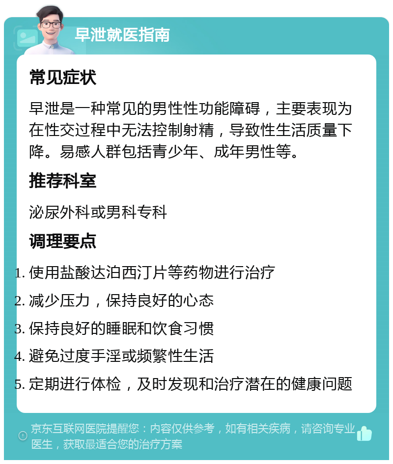 早泄就医指南 常见症状 早泄是一种常见的男性性功能障碍，主要表现为在性交过程中无法控制射精，导致性生活质量下降。易感人群包括青少年、成年男性等。 推荐科室 泌尿外科或男科专科 调理要点 使用盐酸达泊西汀片等药物进行治疗 减少压力，保持良好的心态 保持良好的睡眠和饮食习惯 避免过度手淫或频繁性生活 定期进行体检，及时发现和治疗潜在的健康问题