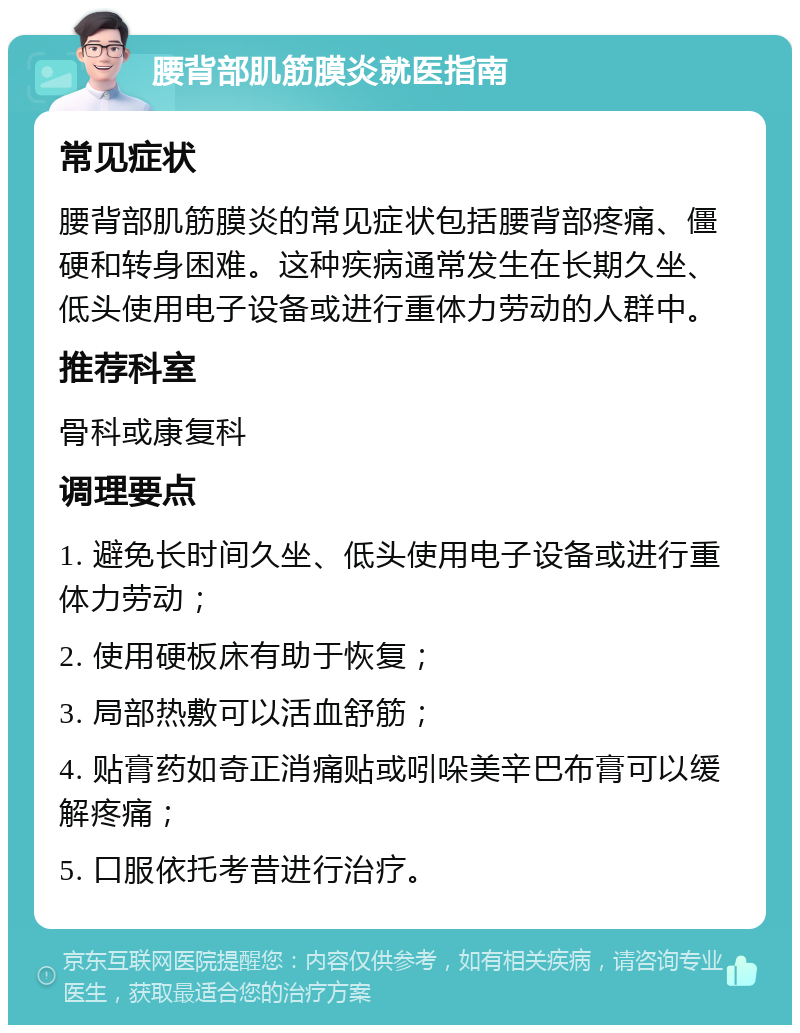 腰背部肌筋膜炎就医指南 常见症状 腰背部肌筋膜炎的常见症状包括腰背部疼痛、僵硬和转身困难。这种疾病通常发生在长期久坐、低头使用电子设备或进行重体力劳动的人群中。 推荐科室 骨科或康复科 调理要点 1. 避免长时间久坐、低头使用电子设备或进行重体力劳动； 2. 使用硬板床有助于恢复； 3. 局部热敷可以活血舒筋； 4. 贴膏药如奇正消痛贴或吲哚美辛巴布膏可以缓解疼痛； 5. 口服依托考昔进行治疗。