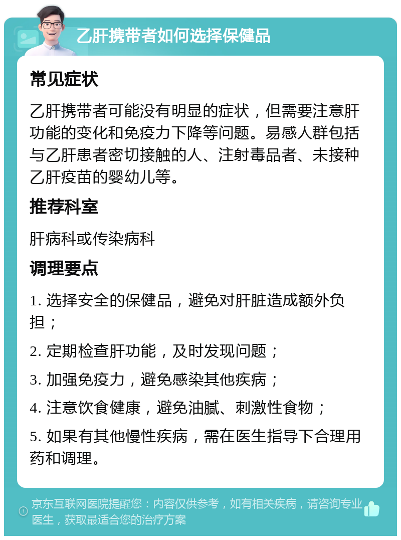 乙肝携带者如何选择保健品 常见症状 乙肝携带者可能没有明显的症状，但需要注意肝功能的变化和免疫力下降等问题。易感人群包括与乙肝患者密切接触的人、注射毒品者、未接种乙肝疫苗的婴幼儿等。 推荐科室 肝病科或传染病科 调理要点 1. 选择安全的保健品，避免对肝脏造成额外负担； 2. 定期检查肝功能，及时发现问题； 3. 加强免疫力，避免感染其他疾病； 4. 注意饮食健康，避免油腻、刺激性食物； 5. 如果有其他慢性疾病，需在医生指导下合理用药和调理。