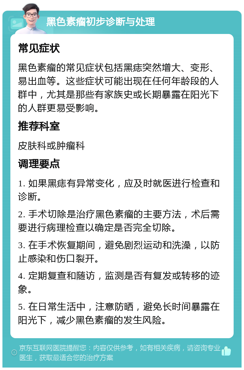 黑色素瘤初步诊断与处理 常见症状 黑色素瘤的常见症状包括黑痣突然增大、变形、易出血等。这些症状可能出现在任何年龄段的人群中，尤其是那些有家族史或长期暴露在阳光下的人群更易受影响。 推荐科室 皮肤科或肿瘤科 调理要点 1. 如果黑痣有异常变化，应及时就医进行检查和诊断。 2. 手术切除是治疗黑色素瘤的主要方法，术后需要进行病理检查以确定是否完全切除。 3. 在手术恢复期间，避免剧烈运动和洗澡，以防止感染和伤口裂开。 4. 定期复查和随访，监测是否有复发或转移的迹象。 5. 在日常生活中，注意防晒，避免长时间暴露在阳光下，减少黑色素瘤的发生风险。