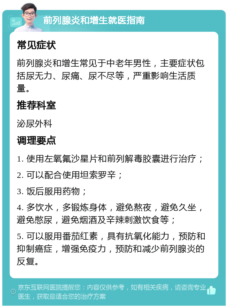 前列腺炎和增生就医指南 常见症状 前列腺炎和增生常见于中老年男性，主要症状包括尿无力、尿痛、尿不尽等，严重影响生活质量。 推荐科室 泌尿外科 调理要点 1. 使用左氧氟沙星片和前列解毒胶囊进行治疗； 2. 可以配合使用坦索罗辛； 3. 饭后服用药物； 4. 多饮水，多锻炼身体，避免熬夜，避免久坐，避免憋尿，避免烟酒及辛辣刺激饮食等； 5. 可以服用番茄红素，具有抗氧化能力，预防和抑制癌症，增强免疫力，预防和减少前列腺炎的反复。