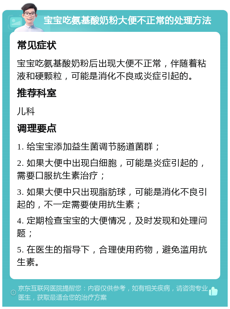 宝宝吃氨基酸奶粉大便不正常的处理方法 常见症状 宝宝吃氨基酸奶粉后出现大便不正常，伴随着粘液和硬颗粒，可能是消化不良或炎症引起的。 推荐科室 儿科 调理要点 1. 给宝宝添加益生菌调节肠道菌群； 2. 如果大便中出现白细胞，可能是炎症引起的，需要口服抗生素治疗； 3. 如果大便中只出现脂肪球，可能是消化不良引起的，不一定需要使用抗生素； 4. 定期检查宝宝的大便情况，及时发现和处理问题； 5. 在医生的指导下，合理使用药物，避免滥用抗生素。