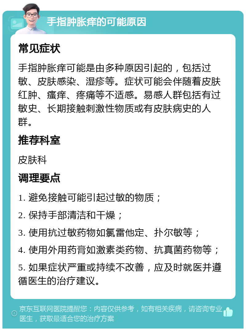 手指肿胀痒的可能原因 常见症状 手指肿胀痒可能是由多种原因引起的，包括过敏、皮肤感染、湿疹等。症状可能会伴随着皮肤红肿、瘙痒、疼痛等不适感。易感人群包括有过敏史、长期接触刺激性物质或有皮肤病史的人群。 推荐科室 皮肤科 调理要点 1. 避免接触可能引起过敏的物质； 2. 保持手部清洁和干燥； 3. 使用抗过敏药物如氯雷他定、扑尔敏等； 4. 使用外用药膏如激素类药物、抗真菌药物等； 5. 如果症状严重或持续不改善，应及时就医并遵循医生的治疗建议。