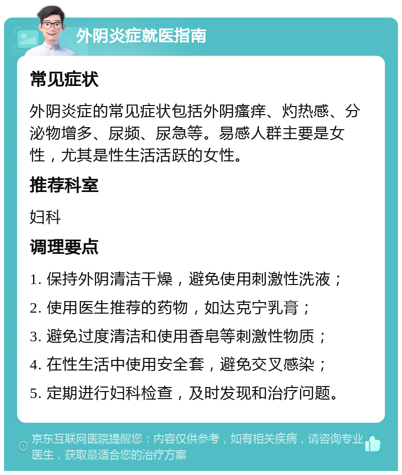 外阴炎症就医指南 常见症状 外阴炎症的常见症状包括外阴瘙痒、灼热感、分泌物增多、尿频、尿急等。易感人群主要是女性，尤其是性生活活跃的女性。 推荐科室 妇科 调理要点 1. 保持外阴清洁干燥，避免使用刺激性洗液； 2. 使用医生推荐的药物，如达克宁乳膏； 3. 避免过度清洁和使用香皂等刺激性物质； 4. 在性生活中使用安全套，避免交叉感染； 5. 定期进行妇科检查，及时发现和治疗问题。