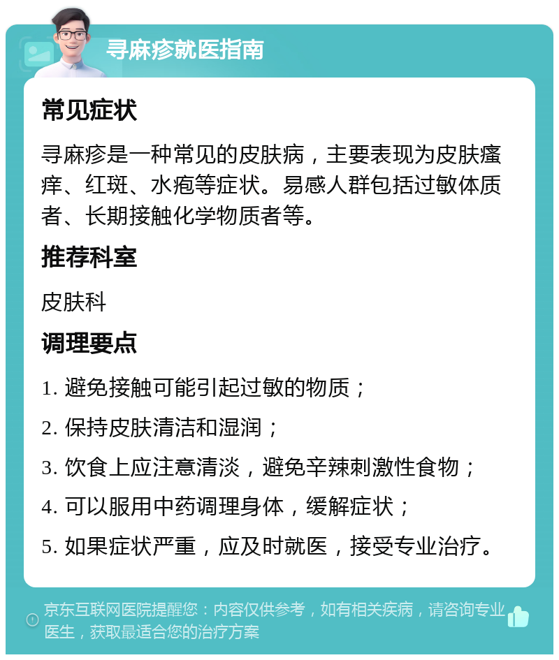 寻麻疹就医指南 常见症状 寻麻疹是一种常见的皮肤病，主要表现为皮肤瘙痒、红斑、水疱等症状。易感人群包括过敏体质者、长期接触化学物质者等。 推荐科室 皮肤科 调理要点 1. 避免接触可能引起过敏的物质； 2. 保持皮肤清洁和湿润； 3. 饮食上应注意清淡，避免辛辣刺激性食物； 4. 可以服用中药调理身体，缓解症状； 5. 如果症状严重，应及时就医，接受专业治疗。