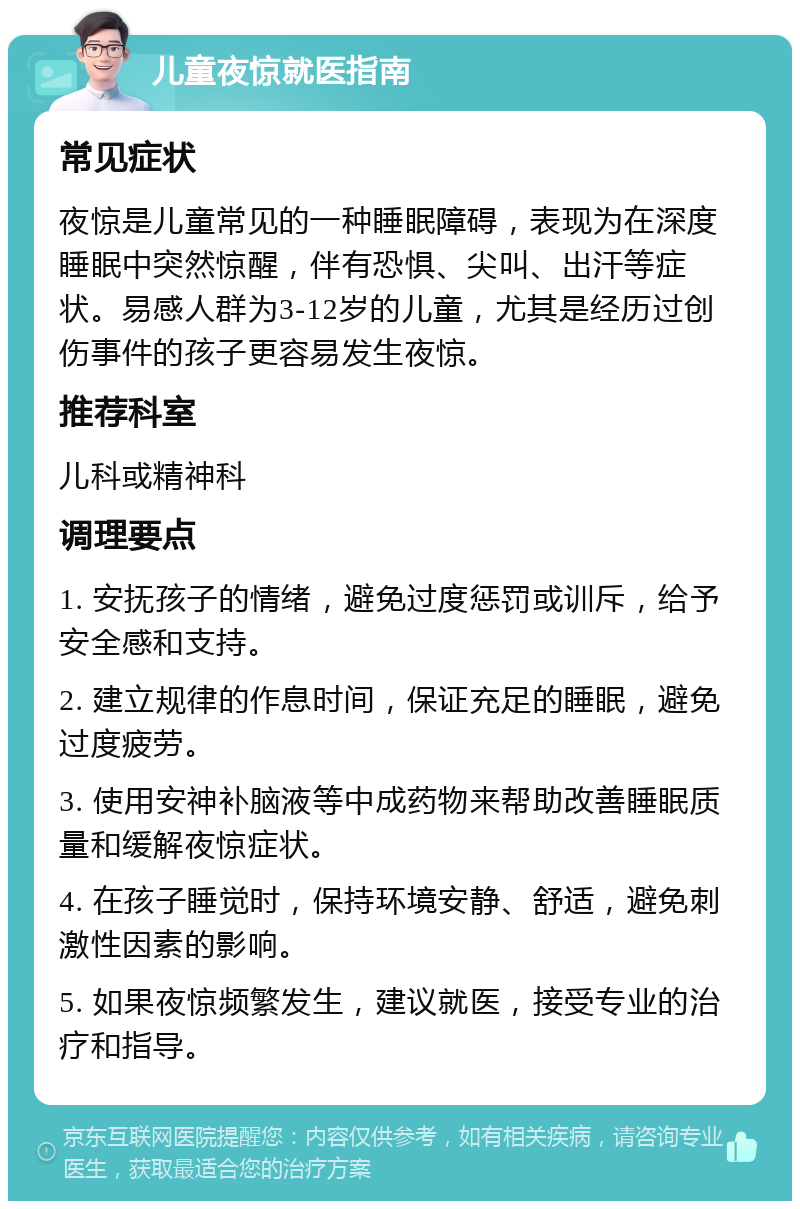 儿童夜惊就医指南 常见症状 夜惊是儿童常见的一种睡眠障碍，表现为在深度睡眠中突然惊醒，伴有恐惧、尖叫、出汗等症状。易感人群为3-12岁的儿童，尤其是经历过创伤事件的孩子更容易发生夜惊。 推荐科室 儿科或精神科 调理要点 1. 安抚孩子的情绪，避免过度惩罚或训斥，给予安全感和支持。 2. 建立规律的作息时间，保证充足的睡眠，避免过度疲劳。 3. 使用安神补脑液等中成药物来帮助改善睡眠质量和缓解夜惊症状。 4. 在孩子睡觉时，保持环境安静、舒适，避免刺激性因素的影响。 5. 如果夜惊频繁发生，建议就医，接受专业的治疗和指导。