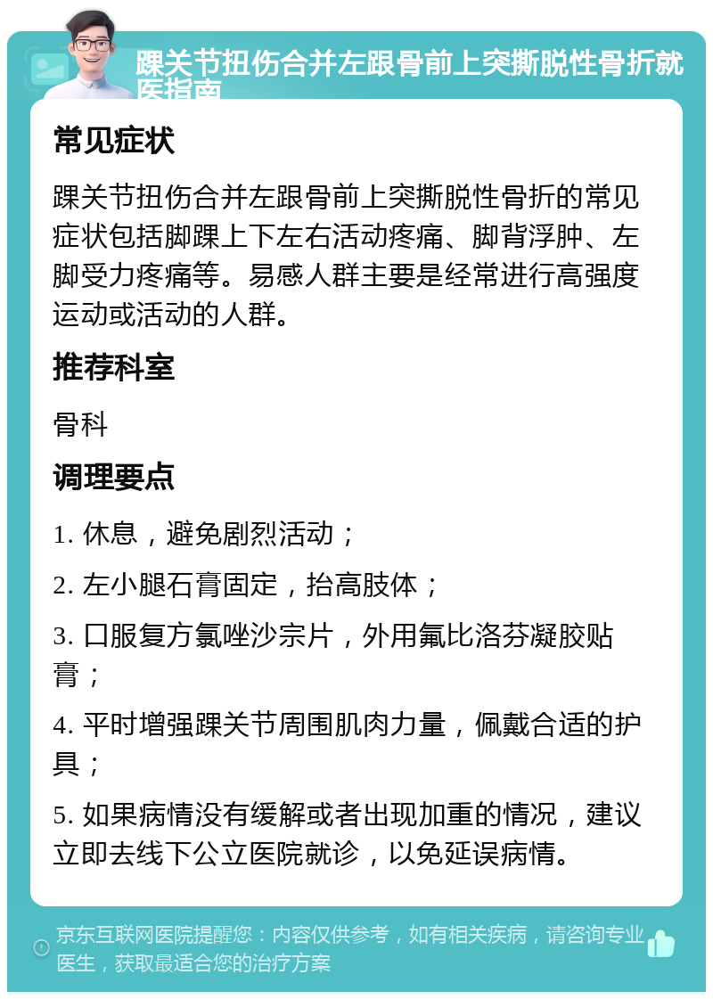 踝关节扭伤合并左跟骨前上突撕脱性骨折就医指南 常见症状 踝关节扭伤合并左跟骨前上突撕脱性骨折的常见症状包括脚踝上下左右活动疼痛、脚背浮肿、左脚受力疼痛等。易感人群主要是经常进行高强度运动或活动的人群。 推荐科室 骨科 调理要点 1. 休息，避免剧烈活动； 2. 左小腿石膏固定，抬高肢体； 3. 口服复方氯唑沙宗片，外用氟比洛芬凝胶贴膏； 4. 平时增强踝关节周围肌肉力量，佩戴合适的护具； 5. 如果病情没有缓解或者出现加重的情况，建议立即去线下公立医院就诊，以免延误病情。