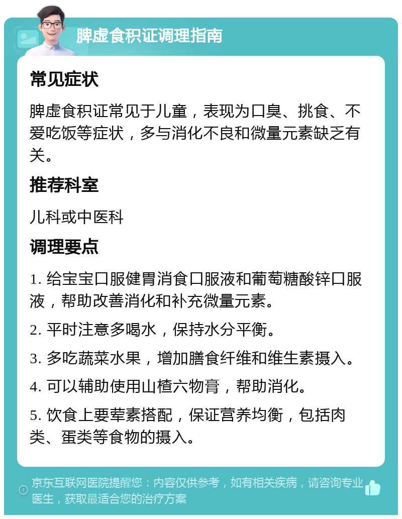 脾虚食积证调理指南 常见症状 脾虚食积证常见于儿童，表现为口臭、挑食、不爱吃饭等症状，多与消化不良和微量元素缺乏有关。 推荐科室 儿科或中医科 调理要点 1. 给宝宝口服健胃消食口服液和葡萄糖酸锌口服液，帮助改善消化和补充微量元素。 2. 平时注意多喝水，保持水分平衡。 3. 多吃蔬菜水果，增加膳食纤维和维生素摄入。 4. 可以辅助使用山楂六物膏，帮助消化。 5. 饮食上要荤素搭配，保证营养均衡，包括肉类、蛋类等食物的摄入。