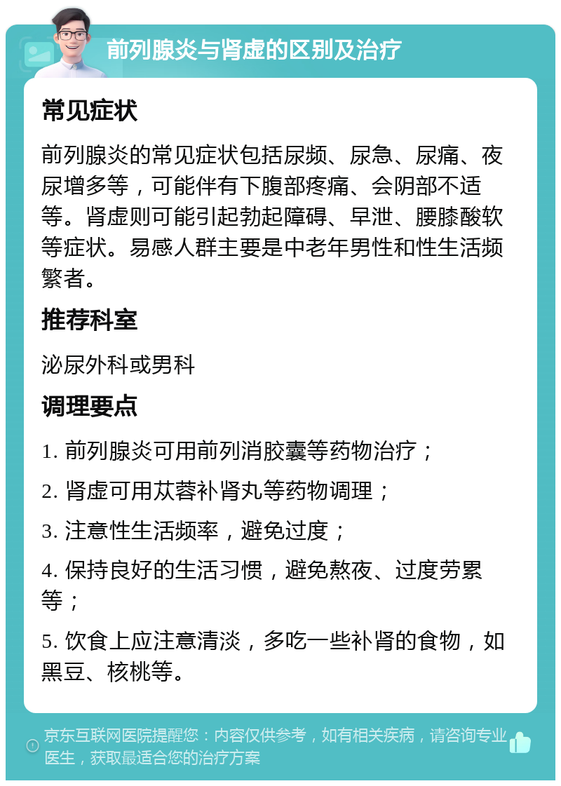 前列腺炎与肾虚的区别及治疗 常见症状 前列腺炎的常见症状包括尿频、尿急、尿痛、夜尿增多等，可能伴有下腹部疼痛、会阴部不适等。肾虚则可能引起勃起障碍、早泄、腰膝酸软等症状。易感人群主要是中老年男性和性生活频繁者。 推荐科室 泌尿外科或男科 调理要点 1. 前列腺炎可用前列消胶囊等药物治疗； 2. 肾虚可用苁蓉补肾丸等药物调理； 3. 注意性生活频率，避免过度； 4. 保持良好的生活习惯，避免熬夜、过度劳累等； 5. 饮食上应注意清淡，多吃一些补肾的食物，如黑豆、核桃等。