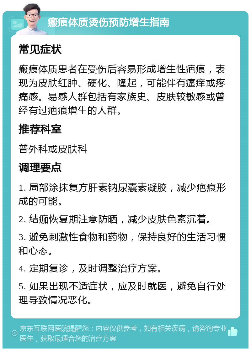 瘢痕体质烫伤预防增生指南 常见症状 瘢痕体质患者在受伤后容易形成增生性疤痕，表现为皮肤红肿、硬化、隆起，可能伴有瘙痒或疼痛感。易感人群包括有家族史、皮肤较敏感或曾经有过疤痕增生的人群。 推荐科室 普外科或皮肤科 调理要点 1. 局部涂抹复方肝素钠尿囊素凝胶，减少疤痕形成的可能。 2. 结痂恢复期注意防晒，减少皮肤色素沉着。 3. 避免刺激性食物和药物，保持良好的生活习惯和心态。 4. 定期复诊，及时调整治疗方案。 5. 如果出现不适症状，应及时就医，避免自行处理导致情况恶化。