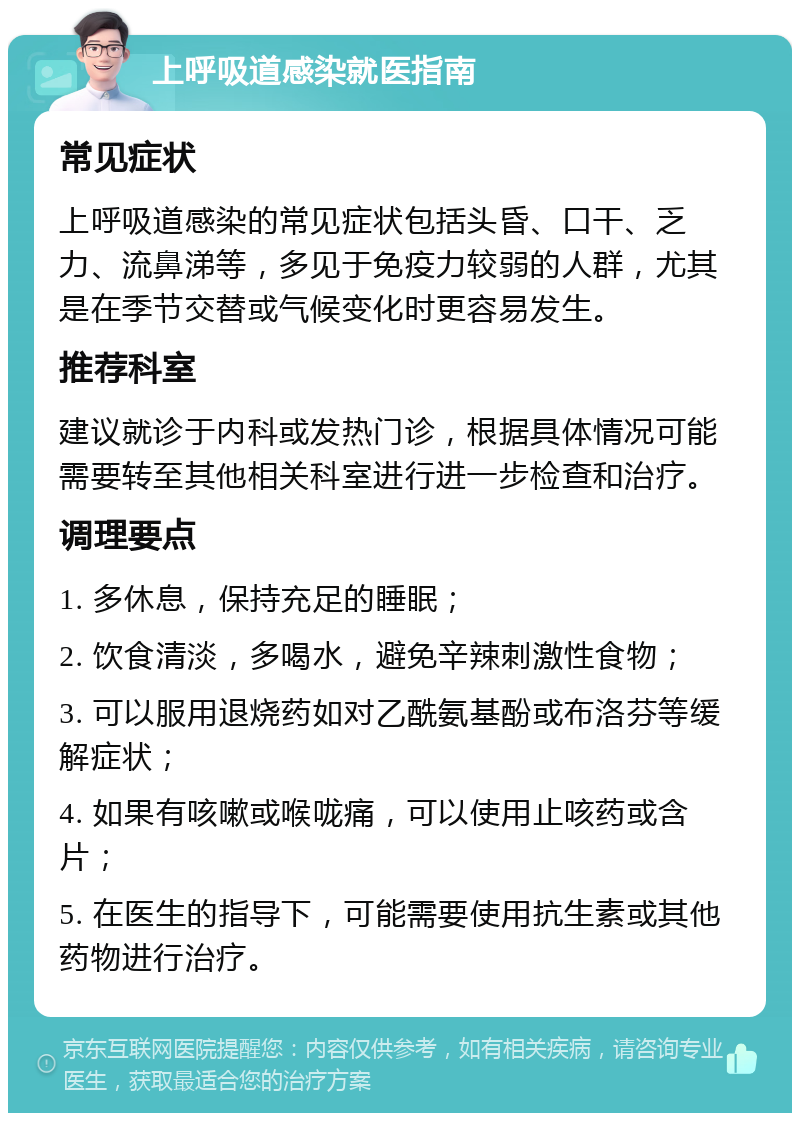 上呼吸道感染就医指南 常见症状 上呼吸道感染的常见症状包括头昏、口干、乏力、流鼻涕等，多见于免疫力较弱的人群，尤其是在季节交替或气候变化时更容易发生。 推荐科室 建议就诊于内科或发热门诊，根据具体情况可能需要转至其他相关科室进行进一步检查和治疗。 调理要点 1. 多休息，保持充足的睡眠； 2. 饮食清淡，多喝水，避免辛辣刺激性食物； 3. 可以服用退烧药如对乙酰氨基酚或布洛芬等缓解症状； 4. 如果有咳嗽或喉咙痛，可以使用止咳药或含片； 5. 在医生的指导下，可能需要使用抗生素或其他药物进行治疗。