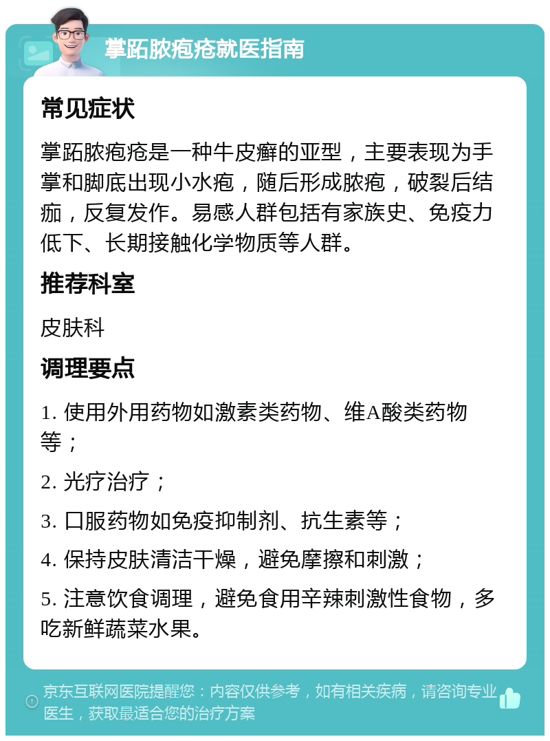 掌跖脓疱疮就医指南 常见症状 掌跖脓疱疮是一种牛皮癣的亚型，主要表现为手掌和脚底出现小水疱，随后形成脓疱，破裂后结痂，反复发作。易感人群包括有家族史、免疫力低下、长期接触化学物质等人群。 推荐科室 皮肤科 调理要点 1. 使用外用药物如激素类药物、维A酸类药物等； 2. 光疗治疗； 3. 口服药物如免疫抑制剂、抗生素等； 4. 保持皮肤清洁干燥，避免摩擦和刺激； 5. 注意饮食调理，避免食用辛辣刺激性食物，多吃新鲜蔬菜水果。