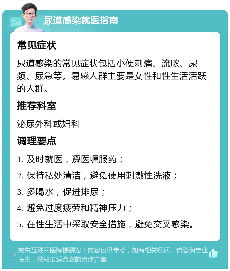 尿道感染就医指南 常见症状 尿道感染的常见症状包括小便刺痛、流脓、尿频、尿急等。易感人群主要是女性和性生活活跃的人群。 推荐科室 泌尿外科或妇科 调理要点 1. 及时就医，遵医嘱服药； 2. 保持私处清洁，避免使用刺激性洗液； 3. 多喝水，促进排尿； 4. 避免过度疲劳和精神压力； 5. 在性生活中采取安全措施，避免交叉感染。