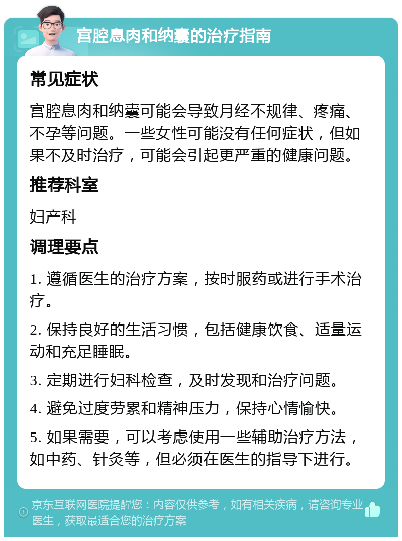 宫腔息肉和纳囊的治疗指南 常见症状 宫腔息肉和纳囊可能会导致月经不规律、疼痛、不孕等问题。一些女性可能没有任何症状，但如果不及时治疗，可能会引起更严重的健康问题。 推荐科室 妇产科 调理要点 1. 遵循医生的治疗方案，按时服药或进行手术治疗。 2. 保持良好的生活习惯，包括健康饮食、适量运动和充足睡眠。 3. 定期进行妇科检查，及时发现和治疗问题。 4. 避免过度劳累和精神压力，保持心情愉快。 5. 如果需要，可以考虑使用一些辅助治疗方法，如中药、针灸等，但必须在医生的指导下进行。