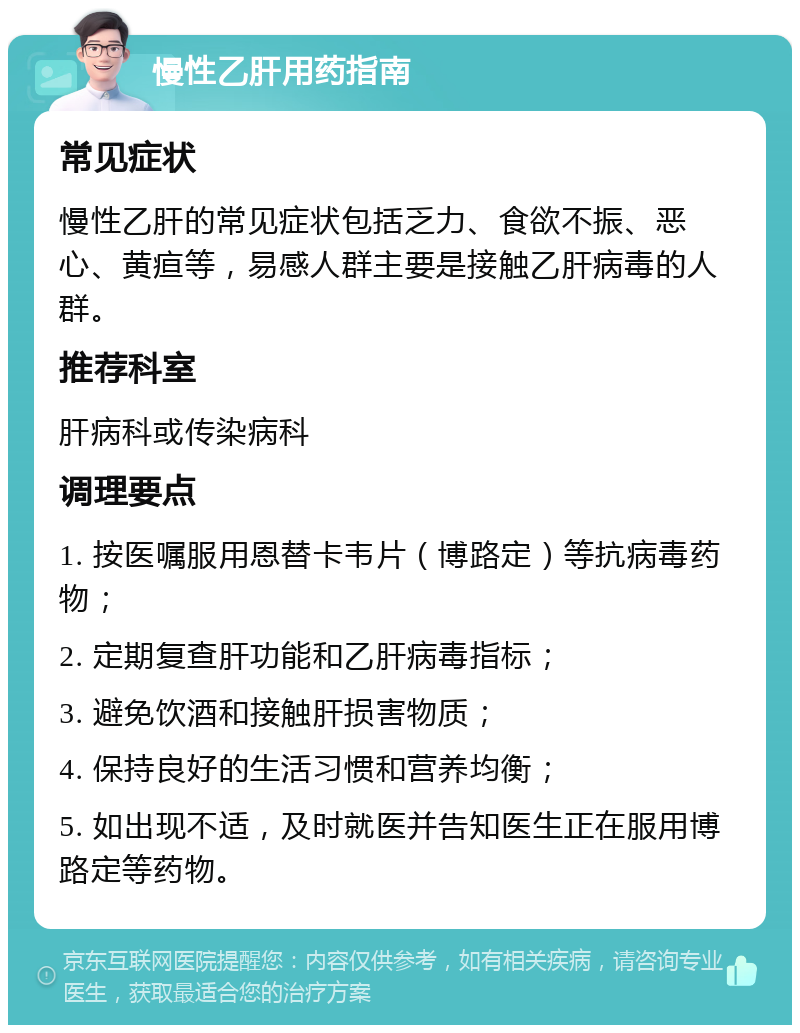 慢性乙肝用药指南 常见症状 慢性乙肝的常见症状包括乏力、食欲不振、恶心、黄疸等，易感人群主要是接触乙肝病毒的人群。 推荐科室 肝病科或传染病科 调理要点 1. 按医嘱服用恩替卡韦片（博路定）等抗病毒药物； 2. 定期复查肝功能和乙肝病毒指标； 3. 避免饮酒和接触肝损害物质； 4. 保持良好的生活习惯和营养均衡； 5. 如出现不适，及时就医并告知医生正在服用博路定等药物。