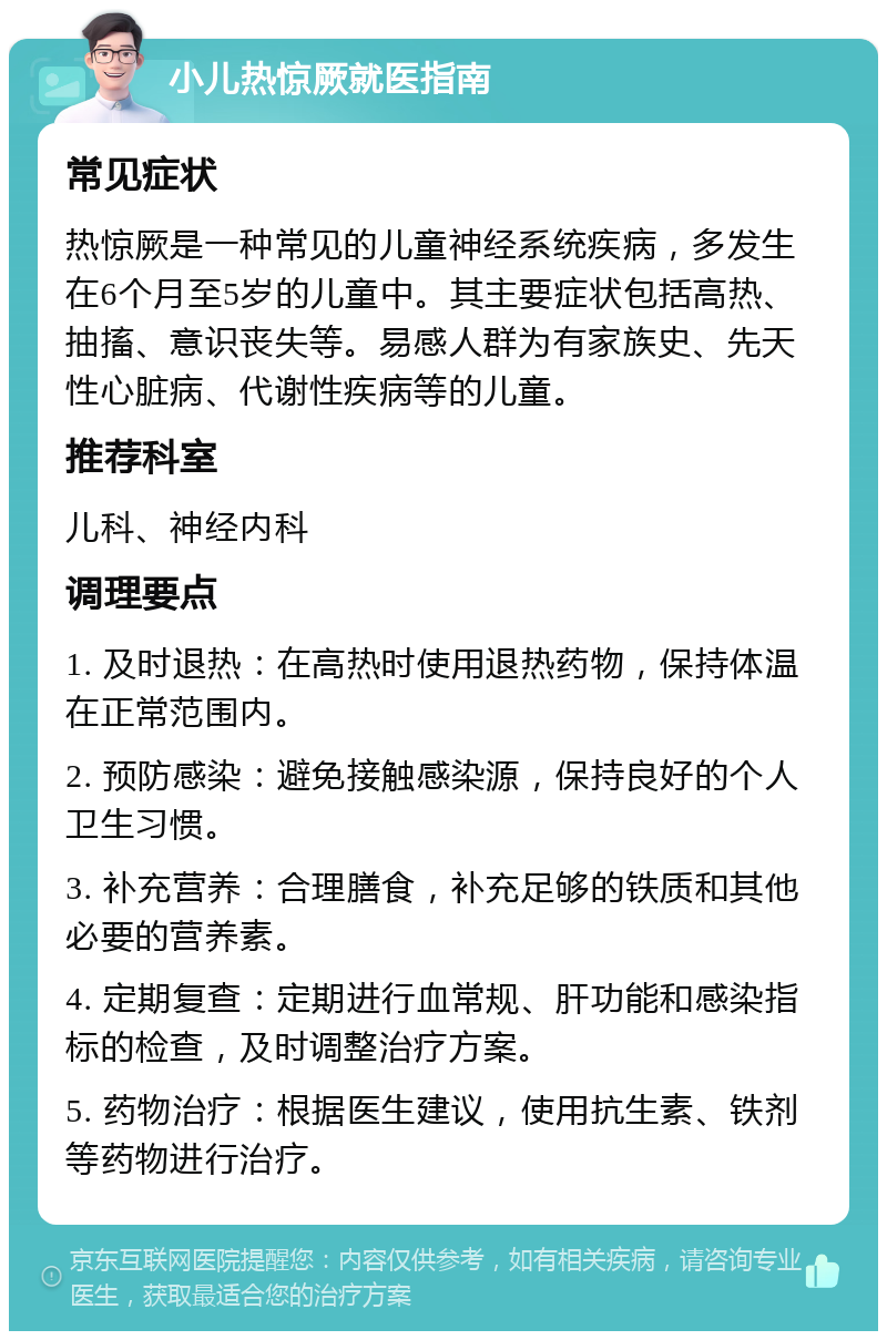 小儿热惊厥就医指南 常见症状 热惊厥是一种常见的儿童神经系统疾病，多发生在6个月至5岁的儿童中。其主要症状包括高热、抽搐、意识丧失等。易感人群为有家族史、先天性心脏病、代谢性疾病等的儿童。 推荐科室 儿科、神经内科 调理要点 1. 及时退热：在高热时使用退热药物，保持体温在正常范围内。 2. 预防感染：避免接触感染源，保持良好的个人卫生习惯。 3. 补充营养：合理膳食，补充足够的铁质和其他必要的营养素。 4. 定期复查：定期进行血常规、肝功能和感染指标的检查，及时调整治疗方案。 5. 药物治疗：根据医生建议，使用抗生素、铁剂等药物进行治疗。