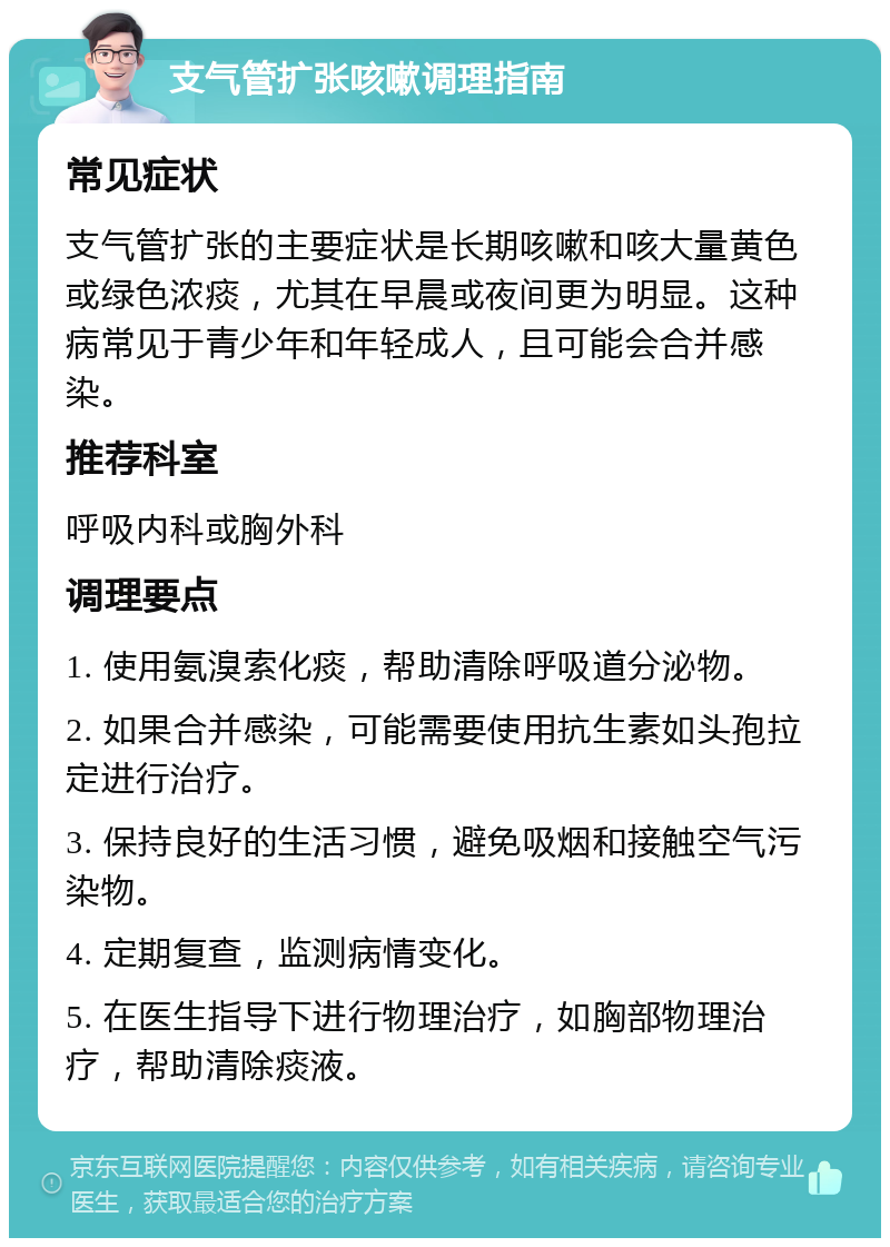 支气管扩张咳嗽调理指南 常见症状 支气管扩张的主要症状是长期咳嗽和咳大量黄色或绿色浓痰，尤其在早晨或夜间更为明显。这种病常见于青少年和年轻成人，且可能会合并感染。 推荐科室 呼吸内科或胸外科 调理要点 1. 使用氨溴索化痰，帮助清除呼吸道分泌物。 2. 如果合并感染，可能需要使用抗生素如头孢拉定进行治疗。 3. 保持良好的生活习惯，避免吸烟和接触空气污染物。 4. 定期复查，监测病情变化。 5. 在医生指导下进行物理治疗，如胸部物理治疗，帮助清除痰液。