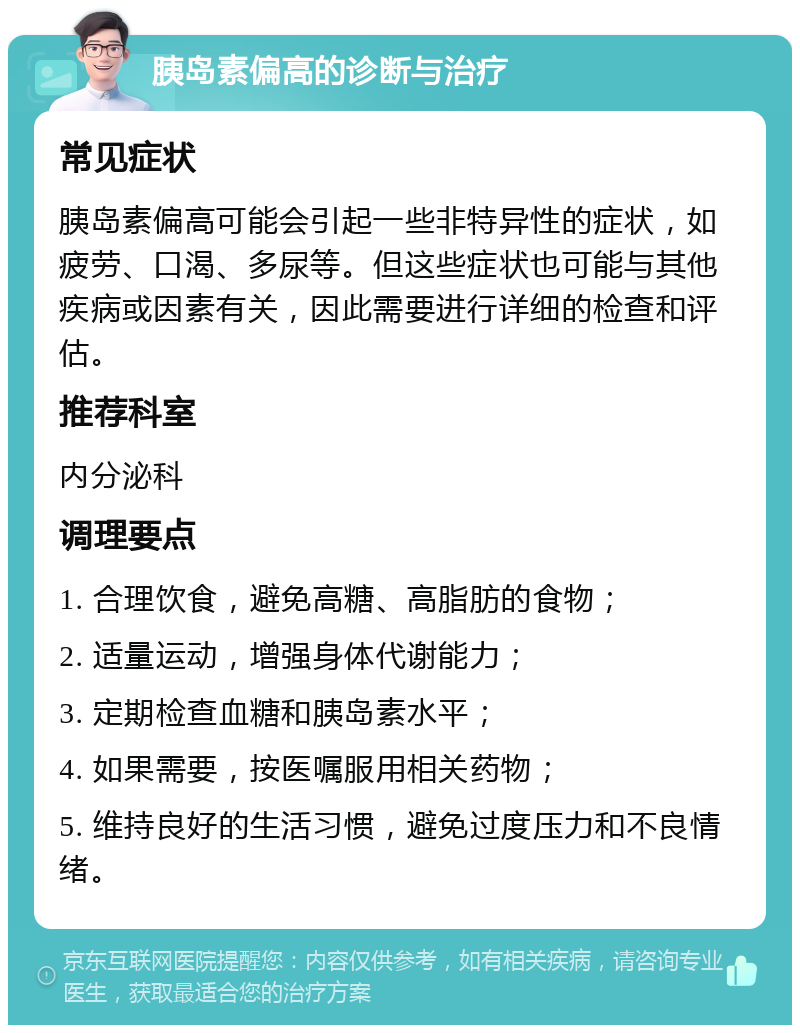 胰岛素偏高的诊断与治疗 常见症状 胰岛素偏高可能会引起一些非特异性的症状，如疲劳、口渴、多尿等。但这些症状也可能与其他疾病或因素有关，因此需要进行详细的检查和评估。 推荐科室 内分泌科 调理要点 1. 合理饮食，避免高糖、高脂肪的食物； 2. 适量运动，增强身体代谢能力； 3. 定期检查血糖和胰岛素水平； 4. 如果需要，按医嘱服用相关药物； 5. 维持良好的生活习惯，避免过度压力和不良情绪。