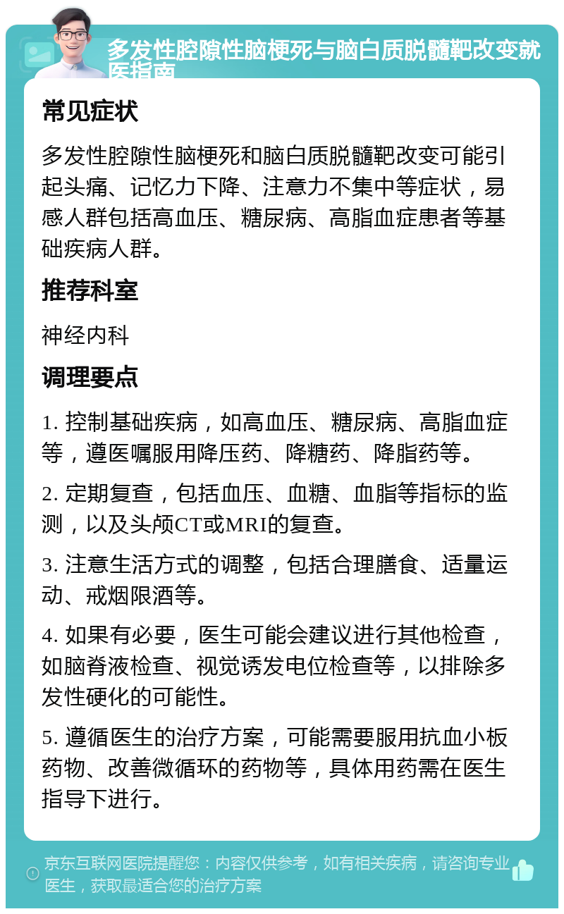 多发性腔隙性脑梗死与脑白质脱髓靶改变就医指南 常见症状 多发性腔隙性脑梗死和脑白质脱髓靶改变可能引起头痛、记忆力下降、注意力不集中等症状，易感人群包括高血压、糖尿病、高脂血症患者等基础疾病人群。 推荐科室 神经内科 调理要点 1. 控制基础疾病，如高血压、糖尿病、高脂血症等，遵医嘱服用降压药、降糖药、降脂药等。 2. 定期复查，包括血压、血糖、血脂等指标的监测，以及头颅CT或MRI的复查。 3. 注意生活方式的调整，包括合理膳食、适量运动、戒烟限酒等。 4. 如果有必要，医生可能会建议进行其他检查，如脑脊液检查、视觉诱发电位检查等，以排除多发性硬化的可能性。 5. 遵循医生的治疗方案，可能需要服用抗血小板药物、改善微循环的药物等，具体用药需在医生指导下进行。