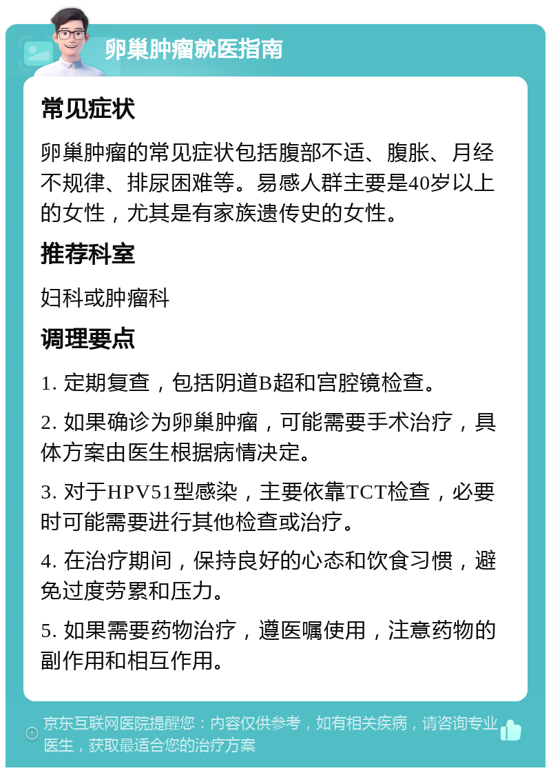 卵巢肿瘤就医指南 常见症状 卵巢肿瘤的常见症状包括腹部不适、腹胀、月经不规律、排尿困难等。易感人群主要是40岁以上的女性，尤其是有家族遗传史的女性。 推荐科室 妇科或肿瘤科 调理要点 1. 定期复查，包括阴道B超和宫腔镜检查。 2. 如果确诊为卵巢肿瘤，可能需要手术治疗，具体方案由医生根据病情决定。 3. 对于HPV51型感染，主要依靠TCT检查，必要时可能需要进行其他检查或治疗。 4. 在治疗期间，保持良好的心态和饮食习惯，避免过度劳累和压力。 5. 如果需要药物治疗，遵医嘱使用，注意药物的副作用和相互作用。