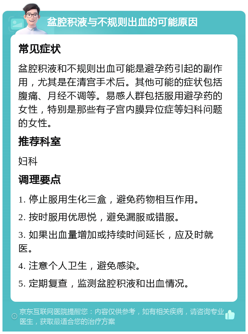 盆腔积液与不规则出血的可能原因 常见症状 盆腔积液和不规则出血可能是避孕药引起的副作用，尤其是在清宫手术后。其他可能的症状包括腹痛、月经不调等。易感人群包括服用避孕药的女性，特别是那些有子宫内膜异位症等妇科问题的女性。 推荐科室 妇科 调理要点 1. 停止服用生化三盒，避免药物相互作用。 2. 按时服用优思悦，避免漏服或错服。 3. 如果出血量增加或持续时间延长，应及时就医。 4. 注意个人卫生，避免感染。 5. 定期复查，监测盆腔积液和出血情况。