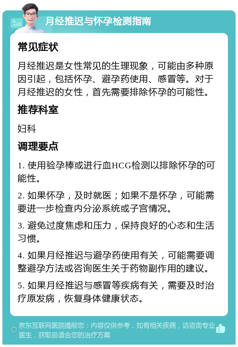 月经推迟与怀孕检测指南 常见症状 月经推迟是女性常见的生理现象，可能由多种原因引起，包括怀孕、避孕药使用、感冒等。对于月经推迟的女性，首先需要排除怀孕的可能性。 推荐科室 妇科 调理要点 1. 使用验孕棒或进行血HCG检测以排除怀孕的可能性。 2. 如果怀孕，及时就医；如果不是怀孕，可能需要进一步检查内分泌系统或子宫情况。 3. 避免过度焦虑和压力，保持良好的心态和生活习惯。 4. 如果月经推迟与避孕药使用有关，可能需要调整避孕方法或咨询医生关于药物副作用的建议。 5. 如果月经推迟与感冒等疾病有关，需要及时治疗原发病，恢复身体健康状态。