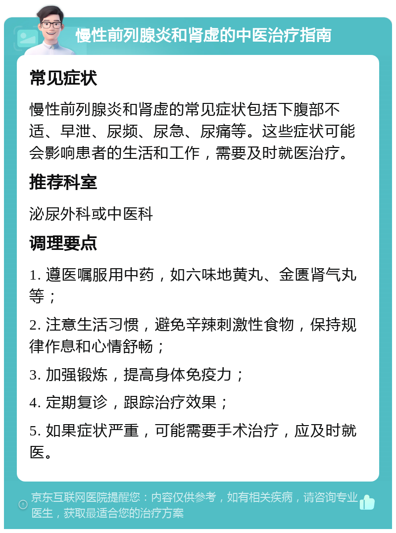 慢性前列腺炎和肾虚的中医治疗指南 常见症状 慢性前列腺炎和肾虚的常见症状包括下腹部不适、早泄、尿频、尿急、尿痛等。这些症状可能会影响患者的生活和工作，需要及时就医治疗。 推荐科室 泌尿外科或中医科 调理要点 1. 遵医嘱服用中药，如六味地黄丸、金匮肾气丸等； 2. 注意生活习惯，避免辛辣刺激性食物，保持规律作息和心情舒畅； 3. 加强锻炼，提高身体免疫力； 4. 定期复诊，跟踪治疗效果； 5. 如果症状严重，可能需要手术治疗，应及时就医。