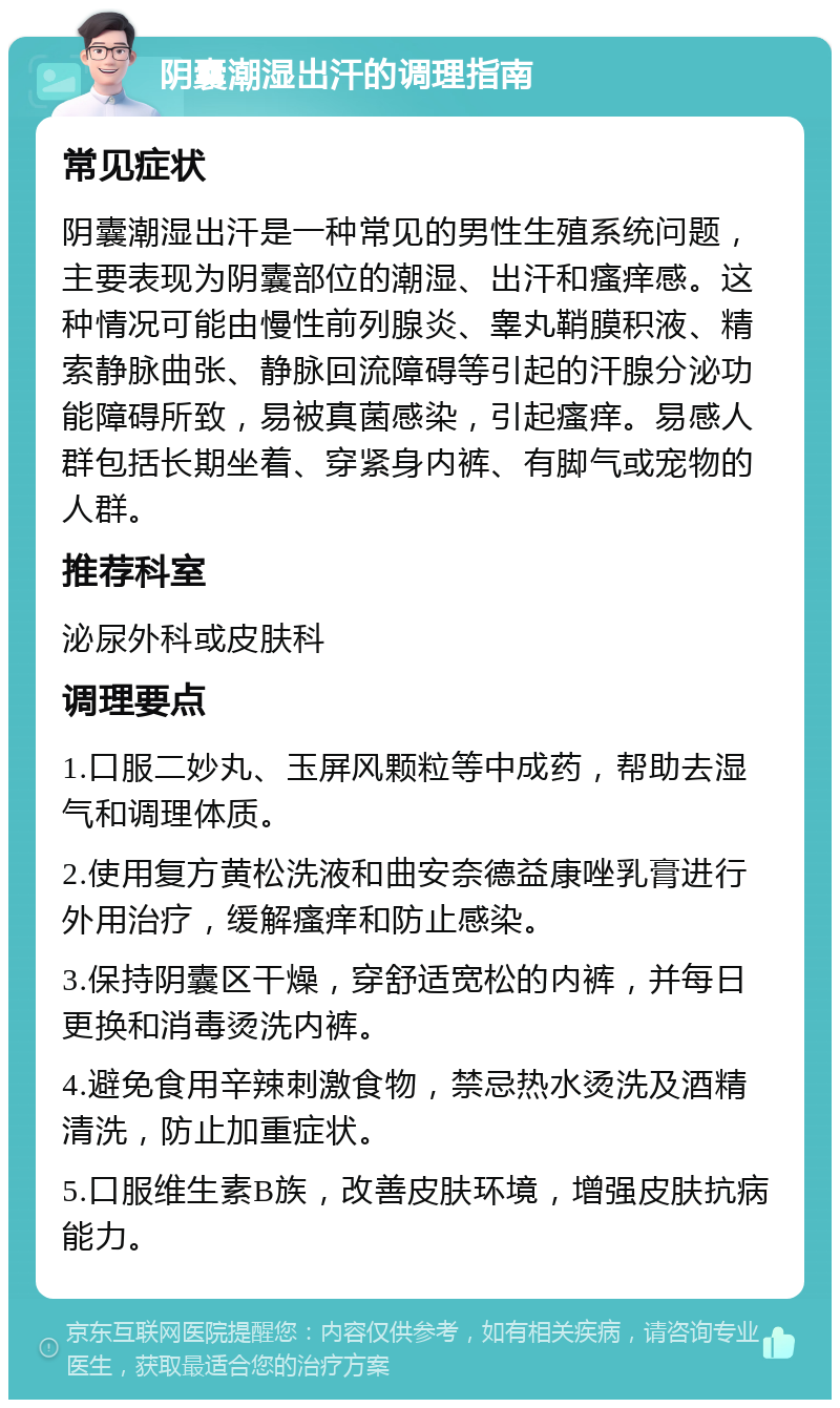 阴囊潮湿出汗的调理指南 常见症状 阴囊潮湿出汗是一种常见的男性生殖系统问题，主要表现为阴囊部位的潮湿、出汗和瘙痒感。这种情况可能由慢性前列腺炎、睾丸鞘膜积液、精索静脉曲张、静脉回流障碍等引起的汗腺分泌功能障碍所致，易被真菌感染，引起瘙痒。易感人群包括长期坐着、穿紧身内裤、有脚气或宠物的人群。 推荐科室 泌尿外科或皮肤科 调理要点 1.口服二妙丸、玉屏风颗粒等中成药，帮助去湿气和调理体质。 2.使用复方黄松洗液和曲安奈德益康唑乳膏进行外用治疗，缓解瘙痒和防止感染。 3.保持阴囊区干燥，穿舒适宽松的内裤，并每日更换和消毒烫洗内裤。 4.避免食用辛辣刺激食物，禁忌热水烫洗及酒精清洗，防止加重症状。 5.口服维生素B族，改善皮肤环境，增强皮肤抗病能力。