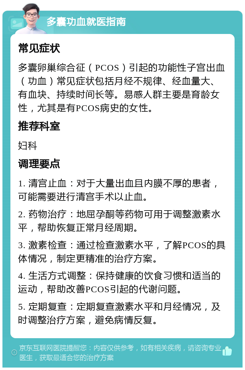 多囊功血就医指南 常见症状 多囊卵巢综合征（PCOS）引起的功能性子宫出血（功血）常见症状包括月经不规律、经血量大、有血块、持续时间长等。易感人群主要是育龄女性，尤其是有PCOS病史的女性。 推荐科室 妇科 调理要点 1. 清宫止血：对于大量出血且内膜不厚的患者，可能需要进行清宫手术以止血。 2. 药物治疗：地屈孕酮等药物可用于调整激素水平，帮助恢复正常月经周期。 3. 激素检查：通过检查激素水平，了解PCOS的具体情况，制定更精准的治疗方案。 4. 生活方式调整：保持健康的饮食习惯和适当的运动，帮助改善PCOS引起的代谢问题。 5. 定期复查：定期复查激素水平和月经情况，及时调整治疗方案，避免病情反复。