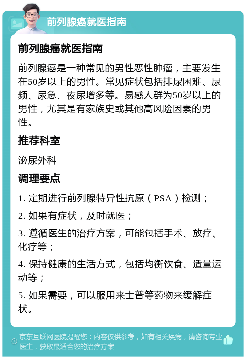 前列腺癌就医指南 前列腺癌就医指南 前列腺癌是一种常见的男性恶性肿瘤，主要发生在50岁以上的男性。常见症状包括排尿困难、尿频、尿急、夜尿增多等。易感人群为50岁以上的男性，尤其是有家族史或其他高风险因素的男性。 推荐科室 泌尿外科 调理要点 1. 定期进行前列腺特异性抗原（PSA）检测； 2. 如果有症状，及时就医； 3. 遵循医生的治疗方案，可能包括手术、放疗、化疗等； 4. 保持健康的生活方式，包括均衡饮食、适量运动等； 5. 如果需要，可以服用来士普等药物来缓解症状。