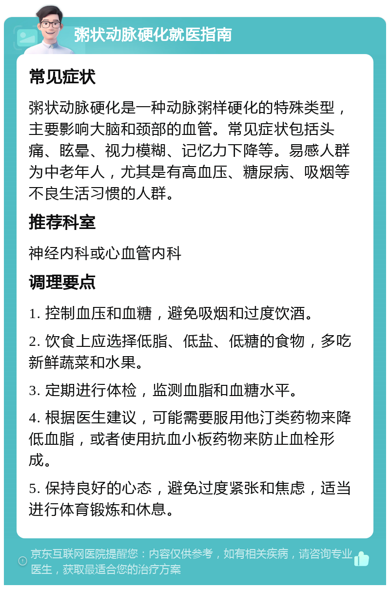 粥状动脉硬化就医指南 常见症状 粥状动脉硬化是一种动脉粥样硬化的特殊类型，主要影响大脑和颈部的血管。常见症状包括头痛、眩晕、视力模糊、记忆力下降等。易感人群为中老年人，尤其是有高血压、糖尿病、吸烟等不良生活习惯的人群。 推荐科室 神经内科或心血管内科 调理要点 1. 控制血压和血糖，避免吸烟和过度饮酒。 2. 饮食上应选择低脂、低盐、低糖的食物，多吃新鲜蔬菜和水果。 3. 定期进行体检，监测血脂和血糖水平。 4. 根据医生建议，可能需要服用他汀类药物来降低血脂，或者使用抗血小板药物来防止血栓形成。 5. 保持良好的心态，避免过度紧张和焦虑，适当进行体育锻炼和休息。