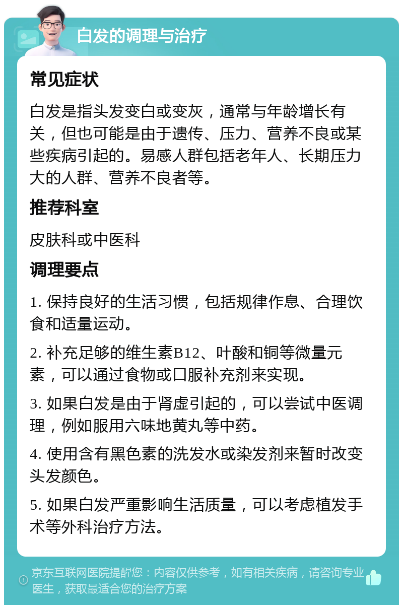 白发的调理与治疗 常见症状 白发是指头发变白或变灰，通常与年龄增长有关，但也可能是由于遗传、压力、营养不良或某些疾病引起的。易感人群包括老年人、长期压力大的人群、营养不良者等。 推荐科室 皮肤科或中医科 调理要点 1. 保持良好的生活习惯，包括规律作息、合理饮食和适量运动。 2. 补充足够的维生素B12、叶酸和铜等微量元素，可以通过食物或口服补充剂来实现。 3. 如果白发是由于肾虚引起的，可以尝试中医调理，例如服用六味地黄丸等中药。 4. 使用含有黑色素的洗发水或染发剂来暂时改变头发颜色。 5. 如果白发严重影响生活质量，可以考虑植发手术等外科治疗方法。