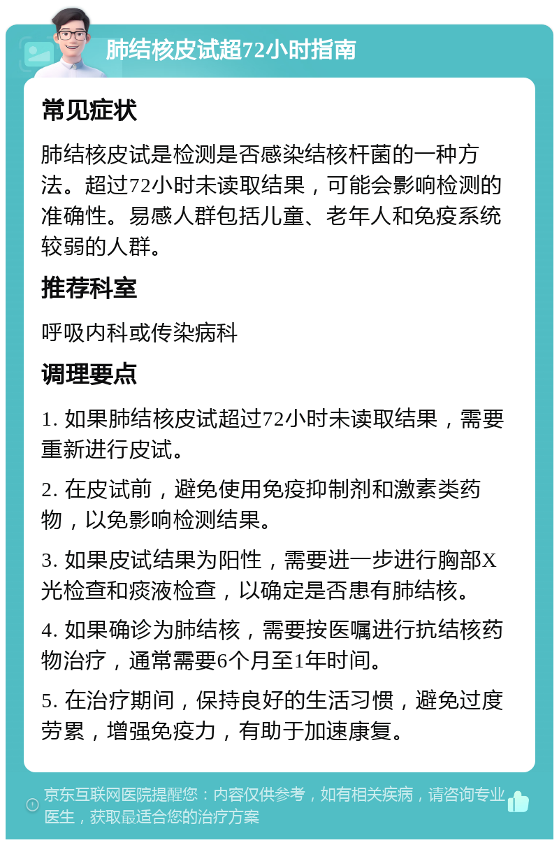 肺结核皮试超72小时指南 常见症状 肺结核皮试是检测是否感染结核杆菌的一种方法。超过72小时未读取结果，可能会影响检测的准确性。易感人群包括儿童、老年人和免疫系统较弱的人群。 推荐科室 呼吸内科或传染病科 调理要点 1. 如果肺结核皮试超过72小时未读取结果，需要重新进行皮试。 2. 在皮试前，避免使用免疫抑制剂和激素类药物，以免影响检测结果。 3. 如果皮试结果为阳性，需要进一步进行胸部X光检查和痰液检查，以确定是否患有肺结核。 4. 如果确诊为肺结核，需要按医嘱进行抗结核药物治疗，通常需要6个月至1年时间。 5. 在治疗期间，保持良好的生活习惯，避免过度劳累，增强免疫力，有助于加速康复。