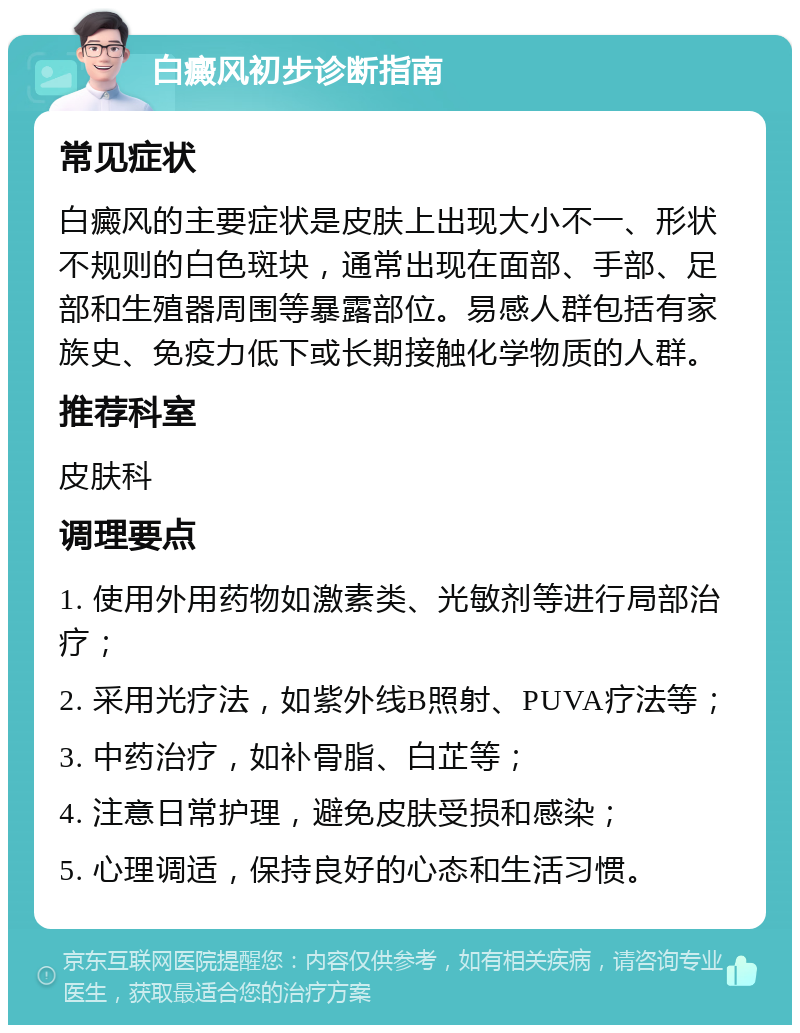 白癜风初步诊断指南 常见症状 白癜风的主要症状是皮肤上出现大小不一、形状不规则的白色斑块，通常出现在面部、手部、足部和生殖器周围等暴露部位。易感人群包括有家族史、免疫力低下或长期接触化学物质的人群。 推荐科室 皮肤科 调理要点 1. 使用外用药物如激素类、光敏剂等进行局部治疗； 2. 采用光疗法，如紫外线B照射、PUVA疗法等； 3. 中药治疗，如补骨脂、白芷等； 4. 注意日常护理，避免皮肤受损和感染； 5. 心理调适，保持良好的心态和生活习惯。