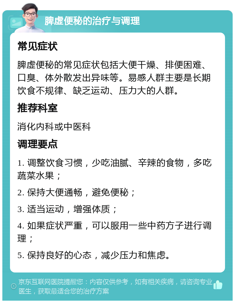 脾虚便秘的治疗与调理 常见症状 脾虚便秘的常见症状包括大便干燥、排便困难、口臭、体外散发出异味等。易感人群主要是长期饮食不规律、缺乏运动、压力大的人群。 推荐科室 消化内科或中医科 调理要点 1. 调整饮食习惯，少吃油腻、辛辣的食物，多吃蔬菜水果； 2. 保持大便通畅，避免便秘； 3. 适当运动，增强体质； 4. 如果症状严重，可以服用一些中药方子进行调理； 5. 保持良好的心态，减少压力和焦虑。