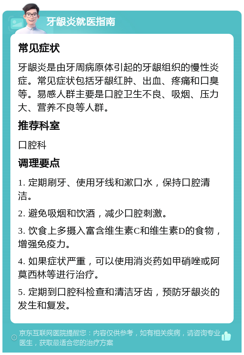 牙龈炎就医指南 常见症状 牙龈炎是由牙周病原体引起的牙龈组织的慢性炎症。常见症状包括牙龈红肿、出血、疼痛和口臭等。易感人群主要是口腔卫生不良、吸烟、压力大、营养不良等人群。 推荐科室 口腔科 调理要点 1. 定期刷牙、使用牙线和漱口水，保持口腔清洁。 2. 避免吸烟和饮酒，减少口腔刺激。 3. 饮食上多摄入富含维生素C和维生素D的食物，增强免疫力。 4. 如果症状严重，可以使用消炎药如甲硝唑或阿莫西林等进行治疗。 5. 定期到口腔科检查和清洁牙齿，预防牙龈炎的发生和复发。