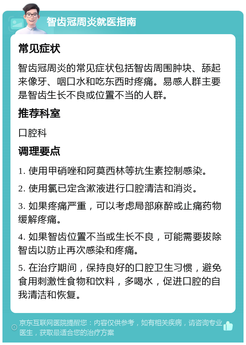 智齿冠周炎就医指南 常见症状 智齿冠周炎的常见症状包括智齿周围肿块、舔起来像牙、咽口水和吃东西时疼痛。易感人群主要是智齿生长不良或位置不当的人群。 推荐科室 口腔科 调理要点 1. 使用甲硝唑和阿莫西林等抗生素控制感染。 2. 使用氯已定含漱液进行口腔清洁和消炎。 3. 如果疼痛严重，可以考虑局部麻醉或止痛药物缓解疼痛。 4. 如果智齿位置不当或生长不良，可能需要拔除智齿以防止再次感染和疼痛。 5. 在治疗期间，保持良好的口腔卫生习惯，避免食用刺激性食物和饮料，多喝水，促进口腔的自我清洁和恢复。