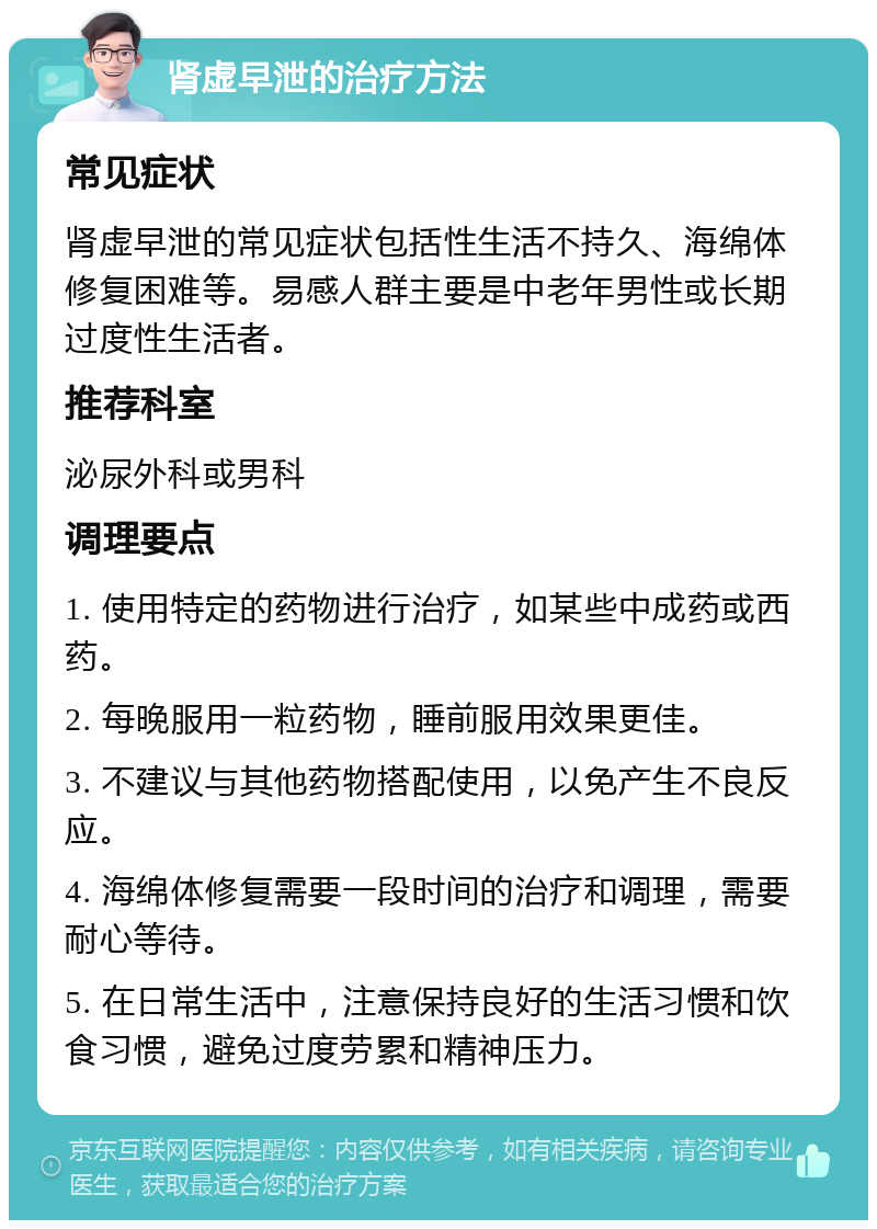 肾虚早泄的治疗方法 常见症状 肾虚早泄的常见症状包括性生活不持久、海绵体修复困难等。易感人群主要是中老年男性或长期过度性生活者。 推荐科室 泌尿外科或男科 调理要点 1. 使用特定的药物进行治疗，如某些中成药或西药。 2. 每晚服用一粒药物，睡前服用效果更佳。 3. 不建议与其他药物搭配使用，以免产生不良反应。 4. 海绵体修复需要一段时间的治疗和调理，需要耐心等待。 5. 在日常生活中，注意保持良好的生活习惯和饮食习惯，避免过度劳累和精神压力。