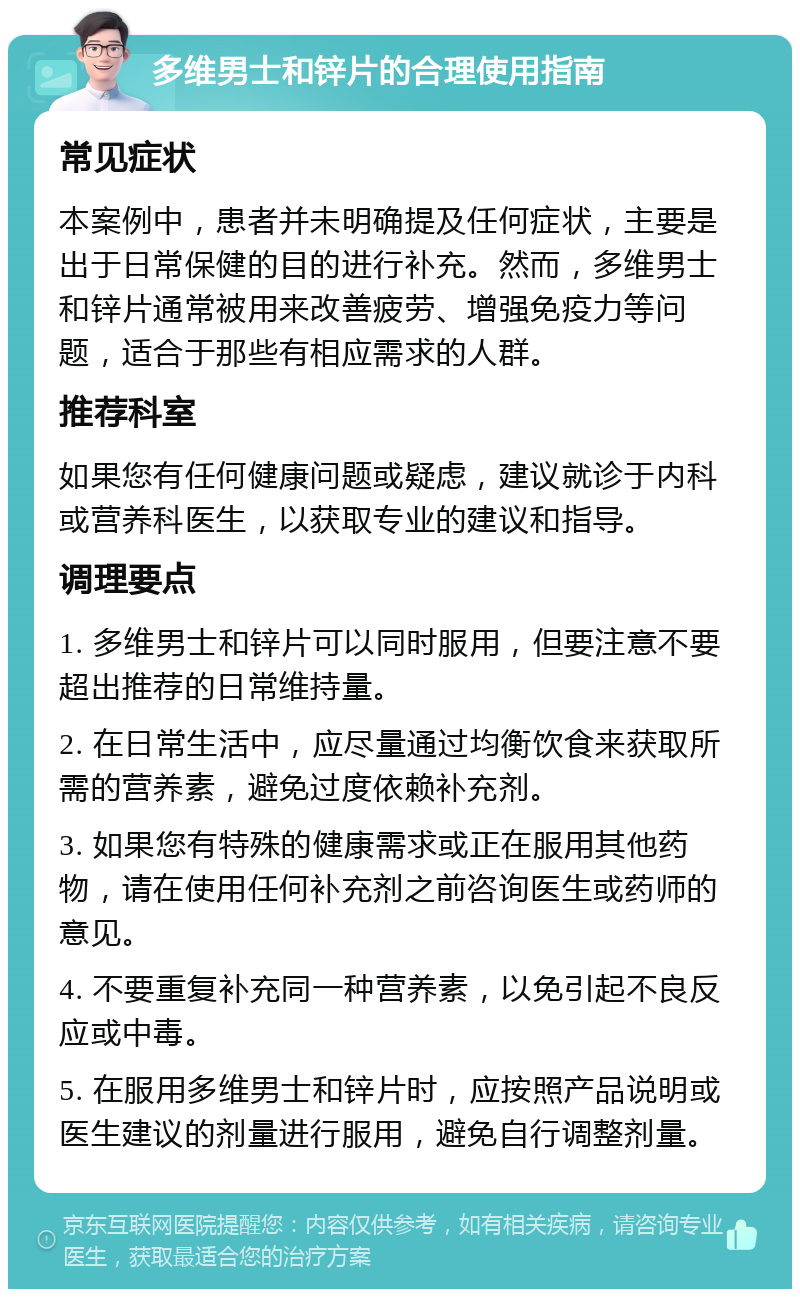 多维男士和锌片的合理使用指南 常见症状 本案例中，患者并未明确提及任何症状，主要是出于日常保健的目的进行补充。然而，多维男士和锌片通常被用来改善疲劳、增强免疫力等问题，适合于那些有相应需求的人群。 推荐科室 如果您有任何健康问题或疑虑，建议就诊于内科或营养科医生，以获取专业的建议和指导。 调理要点 1. 多维男士和锌片可以同时服用，但要注意不要超出推荐的日常维持量。 2. 在日常生活中，应尽量通过均衡饮食来获取所需的营养素，避免过度依赖补充剂。 3. 如果您有特殊的健康需求或正在服用其他药物，请在使用任何补充剂之前咨询医生或药师的意见。 4. 不要重复补充同一种营养素，以免引起不良反应或中毒。 5. 在服用多维男士和锌片时，应按照产品说明或医生建议的剂量进行服用，避免自行调整剂量。