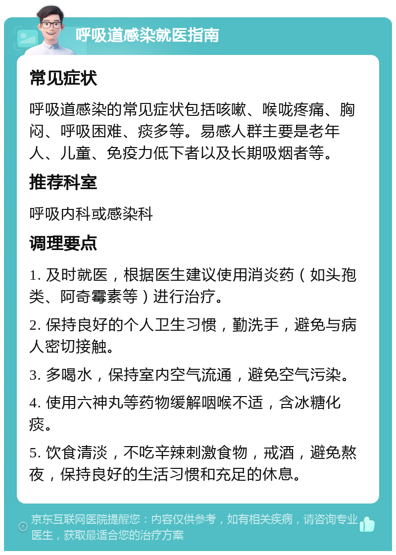 呼吸道感染就医指南 常见症状 呼吸道感染的常见症状包括咳嗽、喉咙疼痛、胸闷、呼吸困难、痰多等。易感人群主要是老年人、儿童、免疫力低下者以及长期吸烟者等。 推荐科室 呼吸内科或感染科 调理要点 1. 及时就医，根据医生建议使用消炎药（如头孢类、阿奇霉素等）进行治疗。 2. 保持良好的个人卫生习惯，勤洗手，避免与病人密切接触。 3. 多喝水，保持室内空气流通，避免空气污染。 4. 使用六神丸等药物缓解咽喉不适，含冰糖化痰。 5. 饮食清淡，不吃辛辣刺激食物，戒酒，避免熬夜，保持良好的生活习惯和充足的休息。