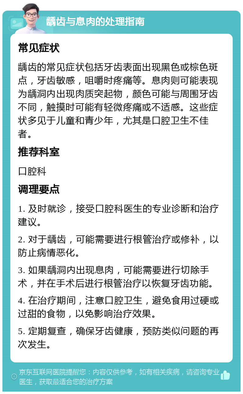 龋齿与息肉的处理指南 常见症状 龋齿的常见症状包括牙齿表面出现黑色或棕色斑点，牙齿敏感，咀嚼时疼痛等。息肉则可能表现为龋洞内出现肉质突起物，颜色可能与周围牙齿不同，触摸时可能有轻微疼痛或不适感。这些症状多见于儿童和青少年，尤其是口腔卫生不佳者。 推荐科室 口腔科 调理要点 1. 及时就诊，接受口腔科医生的专业诊断和治疗建议。 2. 对于龋齿，可能需要进行根管治疗或修补，以防止病情恶化。 3. 如果龋洞内出现息肉，可能需要进行切除手术，并在手术后进行根管治疗以恢复牙齿功能。 4. 在治疗期间，注意口腔卫生，避免食用过硬或过甜的食物，以免影响治疗效果。 5. 定期复查，确保牙齿健康，预防类似问题的再次发生。