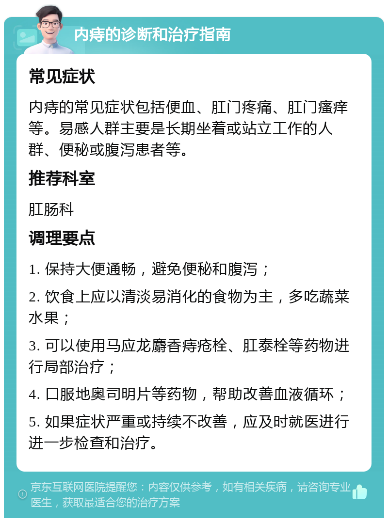 内痔的诊断和治疗指南 常见症状 内痔的常见症状包括便血、肛门疼痛、肛门瘙痒等。易感人群主要是长期坐着或站立工作的人群、便秘或腹泻患者等。 推荐科室 肛肠科 调理要点 1. 保持大便通畅，避免便秘和腹泻； 2. 饮食上应以清淡易消化的食物为主，多吃蔬菜水果； 3. 可以使用马应龙麝香痔疮栓、肛泰栓等药物进行局部治疗； 4. 口服地奥司明片等药物，帮助改善血液循环； 5. 如果症状严重或持续不改善，应及时就医进行进一步检查和治疗。