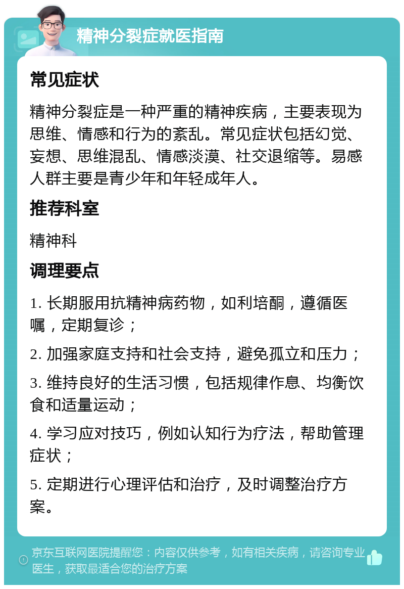 精神分裂症就医指南 常见症状 精神分裂症是一种严重的精神疾病，主要表现为思维、情感和行为的紊乱。常见症状包括幻觉、妄想、思维混乱、情感淡漠、社交退缩等。易感人群主要是青少年和年轻成年人。 推荐科室 精神科 调理要点 1. 长期服用抗精神病药物，如利培酮，遵循医嘱，定期复诊； 2. 加强家庭支持和社会支持，避免孤立和压力； 3. 维持良好的生活习惯，包括规律作息、均衡饮食和适量运动； 4. 学习应对技巧，例如认知行为疗法，帮助管理症状； 5. 定期进行心理评估和治疗，及时调整治疗方案。