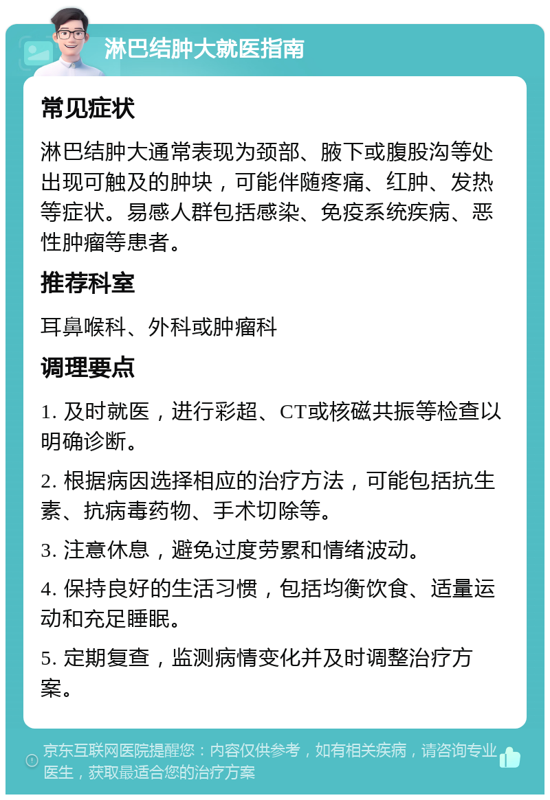 淋巴结肿大就医指南 常见症状 淋巴结肿大通常表现为颈部、腋下或腹股沟等处出现可触及的肿块，可能伴随疼痛、红肿、发热等症状。易感人群包括感染、免疫系统疾病、恶性肿瘤等患者。 推荐科室 耳鼻喉科、外科或肿瘤科 调理要点 1. 及时就医，进行彩超、CT或核磁共振等检查以明确诊断。 2. 根据病因选择相应的治疗方法，可能包括抗生素、抗病毒药物、手术切除等。 3. 注意休息，避免过度劳累和情绪波动。 4. 保持良好的生活习惯，包括均衡饮食、适量运动和充足睡眠。 5. 定期复查，监测病情变化并及时调整治疗方案。