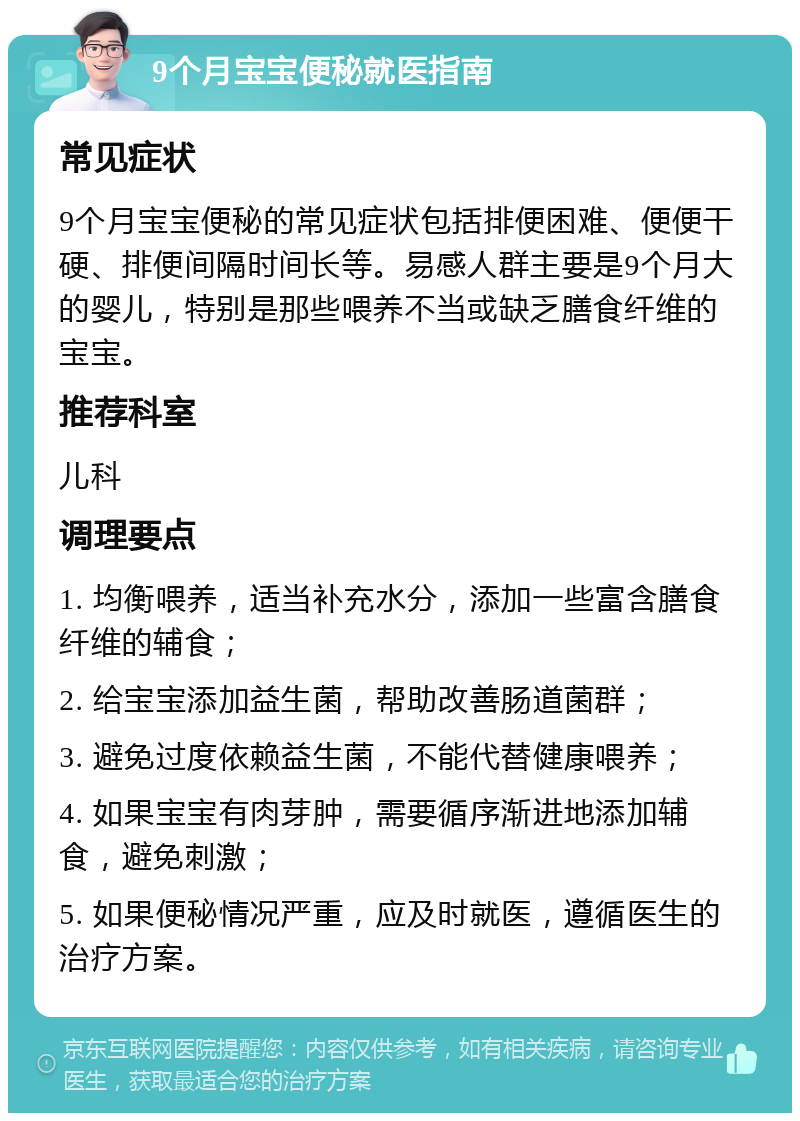 9个月宝宝便秘就医指南 常见症状 9个月宝宝便秘的常见症状包括排便困难、便便干硬、排便间隔时间长等。易感人群主要是9个月大的婴儿，特别是那些喂养不当或缺乏膳食纤维的宝宝。 推荐科室 儿科 调理要点 1. 均衡喂养，适当补充水分，添加一些富含膳食纤维的辅食； 2. 给宝宝添加益生菌，帮助改善肠道菌群； 3. 避免过度依赖益生菌，不能代替健康喂养； 4. 如果宝宝有肉芽肿，需要循序渐进地添加辅食，避免刺激； 5. 如果便秘情况严重，应及时就医，遵循医生的治疗方案。