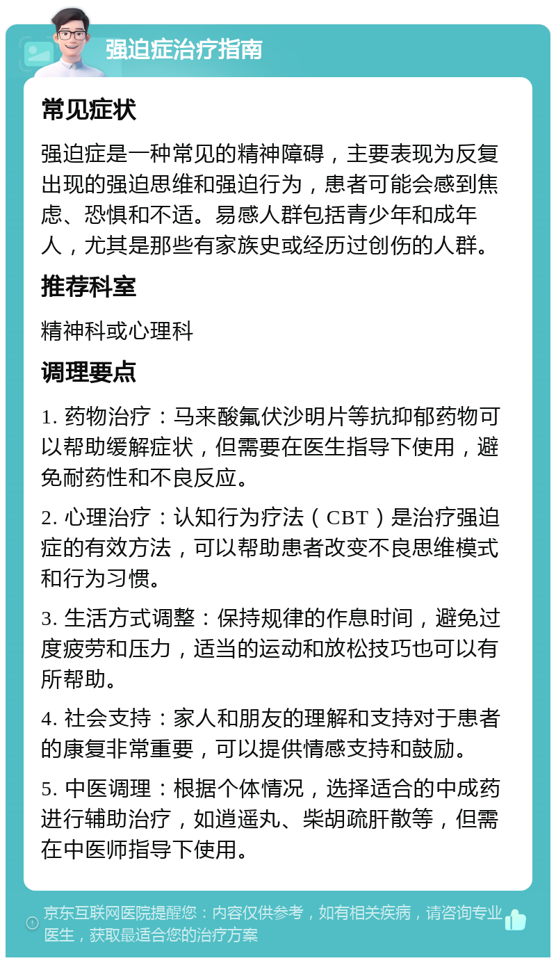 强迫症治疗指南 常见症状 强迫症是一种常见的精神障碍，主要表现为反复出现的强迫思维和强迫行为，患者可能会感到焦虑、恐惧和不适。易感人群包括青少年和成年人，尤其是那些有家族史或经历过创伤的人群。 推荐科室 精神科或心理科 调理要点 1. 药物治疗：马来酸氟伏沙明片等抗抑郁药物可以帮助缓解症状，但需要在医生指导下使用，避免耐药性和不良反应。 2. 心理治疗：认知行为疗法（CBT）是治疗强迫症的有效方法，可以帮助患者改变不良思维模式和行为习惯。 3. 生活方式调整：保持规律的作息时间，避免过度疲劳和压力，适当的运动和放松技巧也可以有所帮助。 4. 社会支持：家人和朋友的理解和支持对于患者的康复非常重要，可以提供情感支持和鼓励。 5. 中医调理：根据个体情况，选择适合的中成药进行辅助治疗，如逍遥丸、柴胡疏肝散等，但需在中医师指导下使用。