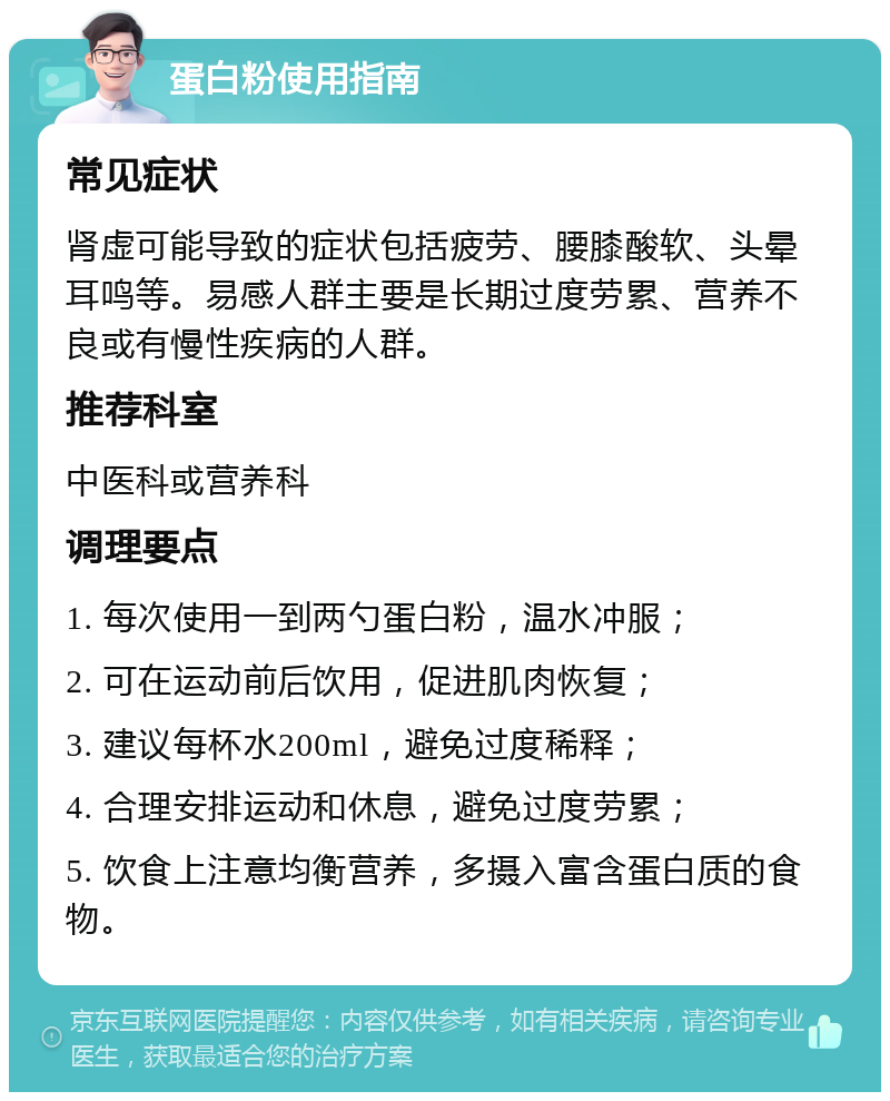 蛋白粉使用指南 常见症状 肾虚可能导致的症状包括疲劳、腰膝酸软、头晕耳鸣等。易感人群主要是长期过度劳累、营养不良或有慢性疾病的人群。 推荐科室 中医科或营养科 调理要点 1. 每次使用一到两勺蛋白粉，温水冲服； 2. 可在运动前后饮用，促进肌肉恢复； 3. 建议每杯水200ml，避免过度稀释； 4. 合理安排运动和休息，避免过度劳累； 5. 饮食上注意均衡营养，多摄入富含蛋白质的食物。