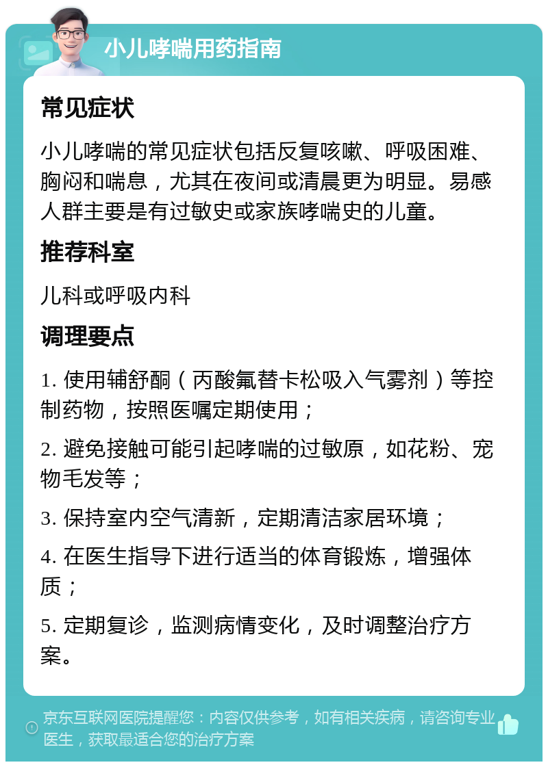 小儿哮喘用药指南 常见症状 小儿哮喘的常见症状包括反复咳嗽、呼吸困难、胸闷和喘息，尤其在夜间或清晨更为明显。易感人群主要是有过敏史或家族哮喘史的儿童。 推荐科室 儿科或呼吸内科 调理要点 1. 使用辅舒酮（丙酸氟替卡松吸入气雾剂）等控制药物，按照医嘱定期使用； 2. 避免接触可能引起哮喘的过敏原，如花粉、宠物毛发等； 3. 保持室内空气清新，定期清洁家居环境； 4. 在医生指导下进行适当的体育锻炼，增强体质； 5. 定期复诊，监测病情变化，及时调整治疗方案。